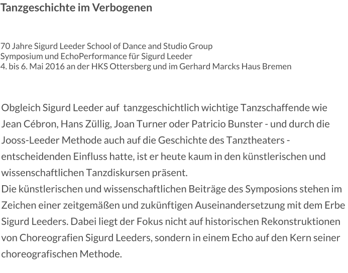 Tanzgeschichte im Verbogenen   70 Jahre Sigurd Leeder School of Dance and Studio Group Symposium und EchoPerformance für Sigurd Leeder 4. bis 6. Mai 2016 an der HKS Ottersberg und im Gerhard Marcks Haus Bremen  Obgleich Sigurd Leeder auf  tanzgeschichtlich wichtige Tanzschaffende wie Jean Cébron, Hans Züllig, Joan Turner oder Patricio Bunster - und durch die Jooss-Leeder Methode auch auf die Geschichte des Tanztheaters - entscheidenden Einfluss hatte, ist er heute kaum in den künstlerischen und wissenschaftlichen Tanzdiskursen präsent. Die künstlerischen und wissenschaftlichen Beiträge des Symposions stehen im Zeichen einer zeitgemäßen und zukünftigen Auseinandersetzung mit dem Erbe Sigurd Leeders. Dabei liegt der Fokus nicht auf historischen Rekonstruktionen von Choreografien Sigurd Leeders, sondern in einem Echo auf den Kern seiner choreografischen Methode.