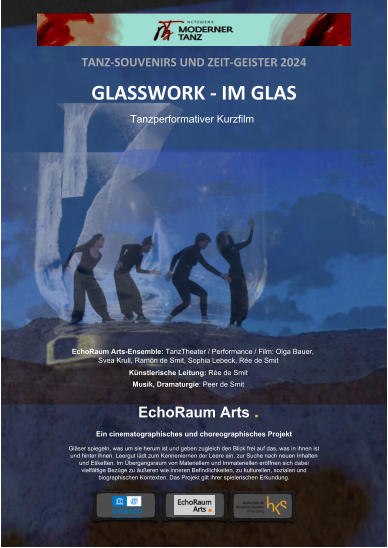 TANZ-SOUVENIRS UND ZEIT-GEISTER 2024 GLASSWORK - IM GLAS EchoRaum Arts-Ensemble: TanzTheater / Performance / Film: Olga Bauer, Svea Krull, Ramón de Smit, Sophia Lebeck, Rée de Smit Künstlerische Leitung: Rée de Smit Musik, Dramaturgie: Peer de Smit Tanzperformativer Kurzfilm EchoRaum Arts . Ein cinematographisches und choreographisches Projekt  Gläser spiegeln, was um sie herum ist und geben zugleich den Blick frei auf das, was in ihnen ist und hinter ihnen. Leergut lädt zum Kennenlernen der Leere ein, zur Suche nach neuen Inhalten und Etiketten. Im Übergangsraum von Materiellem und Immateriellen eröffnen sich dabei vielfältige Bezüge zu äußeren wie inneren Befindlichkeiten, zu kulturellen, sozialen und biographischen Kontexten. Das Projekt gilt ihrer spielerischen Erkundung. TANZ-SOUVENIRS UND ZEIT-GEISTER 2024 GLASSWORK - IM GLAS EchoRaum Arts-Ensemble: TanzTheater / Performance / Film: Olga Bauer, Svea Krull, Ramón de Smit, Sophia Lebeck, Rée de Smit Künstlerische Leitung: Rée de Smit  Musik, Dramaturgie: Peer de Smit Tanzperformativer Kurzfilm EchoRaum Arts . Ein cinematographisches und choreographisches Projekt  Gläser spiegeln, was um sie herum ist und geben zugleich den Blick frei auf das, was in ihnen ist und hinter ihnen. Leergut lädt zum Kennenlernen der Leere ein, zur Suche nach neuen Inhalten und Etiketten. Im Übergangsraum von Materiellem und Immateriellen eröffnen sich dabei vielfältige Bezüge zu äußeren wie inneren Befindlichkeiten, zu kulturellen, sozialen und biographischen Kontexten. Das Projekt gilt ihrer spielerischen Erkundung.